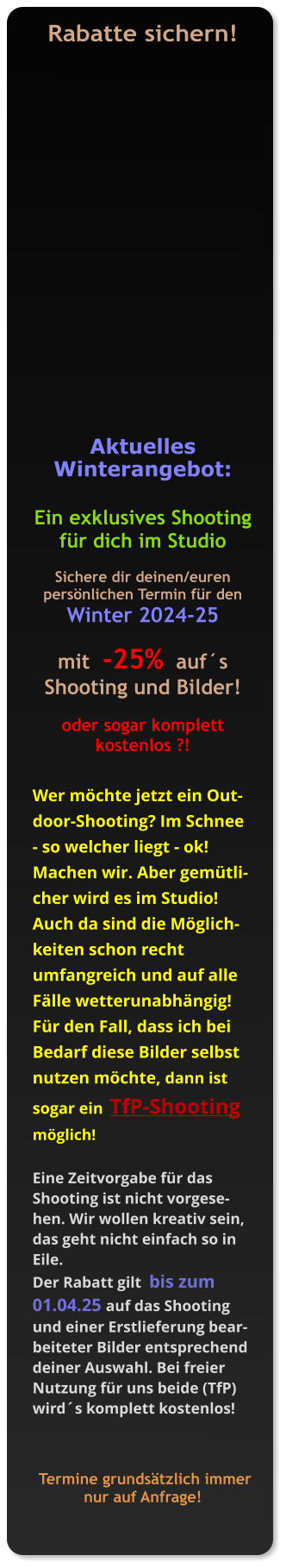Rabatte sichern!    Aktuelles Winterangebot:  Ein exklusives Shooting für dich im Studio  Sichere dir deinen/euren persönlichen Termin für den Winter 2024-25  mit  -25%  auf´s Shooting und Bilder!   oder sogar komplett kostenlos ?!   Wer möchte jetzt ein Outdoor-Shooting? Im Schnee - so welcher liegt - ok! Machen wir. Aber gemütlicher wird es im Studio! Auch da sind die Möglichkeiten schon recht umfangreich und auf alle Fälle wetterunabhängig!  Für den Fall, dass ich bei Bedarf diese Bilder selbst nutzen möchte, dann ist sogar ein  TfP-Shooting  möglich!    Eine Zeitvorgabe für das Shooting ist nicht vorgesehen. Wir wollen kreativ sein, das geht nicht einfach so in Eile.  Der Rabatt gilt  bis zum 01.04.25 auf das Shooting und einer Erstlieferung bearbeiteter Bilder entsprechend deiner Auswahl. Bei freier Nutzung für uns beide (TfP) wird´s komplett kostenlos!     Termine grundsätzlich immer nur auf Anfrage!